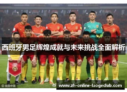 西班牙男足辉煌成就与未来挑战全面解析 西班牙男足辉煌成就与未来挑战全面解析