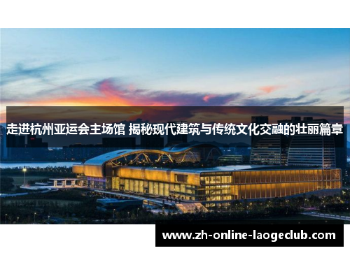 走进杭州亚运会主场馆 揭秘现代建筑与传统文化交融的壮丽篇章