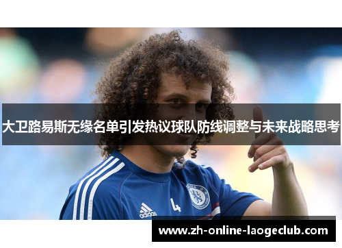 大卫路易斯无缘名单引发热议球队防线调整与未来战略思考