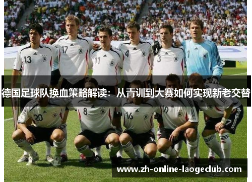 德国足球队换血策略解读:从青训到大赛如何实现新老交替 德国足球队换血策略解读:从青训到大赛如何实现新老交替