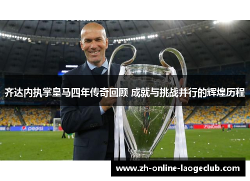 齐达内执掌皇马四年传奇回顾 成就与挑战并行的辉煌历程