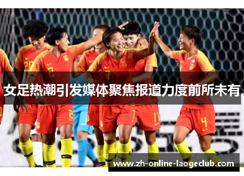 女足热潮引发媒体聚焦报道力度前所未有 女足热潮引发媒体聚焦报道力度前所未有