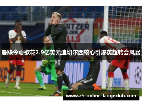 曼联今夏欲花2.9亿美元追切尔西核心引爆英超转会风暴 曼联今夏欲花2.9亿美元追切尔西核心引爆英超转会风暴