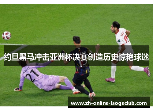约旦黑马冲击亚洲杯决赛创造历史惊艳球迷 约旦黑马冲击亚洲杯决赛创造历史惊艳球迷
