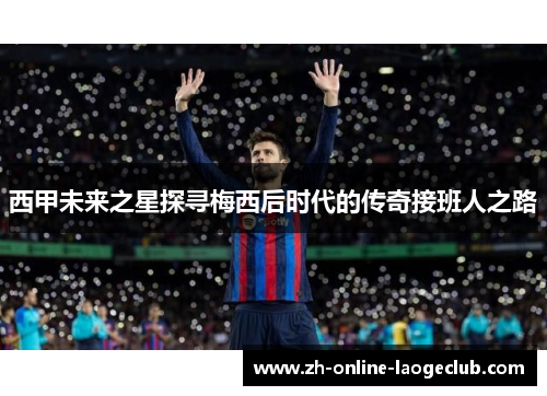 西甲未来之星探寻梅西后时代的传奇接班人之路