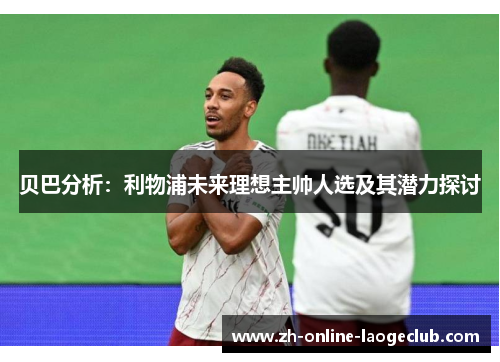贝巴分析：利物浦未来理想主帅人选及其潜力探讨