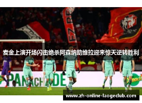 麦金上演开场闪击绝杀阿森纳助维拉迎来惊天逆转胜利 麦金上演开场闪击绝杀阿森纳助维拉迎来惊天逆转胜利