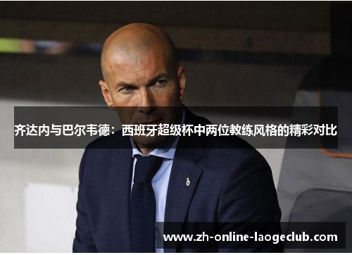 齐达内与巴尔韦德:西班牙超级杯中两位教练风格的精彩对比 齐达内与巴尔韦德:西班牙超级杯中两位教练风格的精彩对比