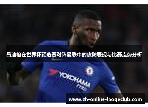 吕迪格在世界杯预选赛对阵曼联中的攻防表现与比赛走势分析