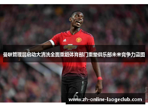 曼联管理层启动大清洗全面重组体育部门重塑俱乐部未来竞争力蓝图